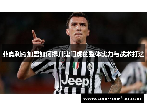 菲奥利奇加盟如何提升津门虎的整体实力与战术打法