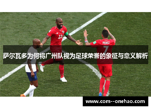 萨尔瓦多为何将广州队视为足球荣誉的象征与意义解析