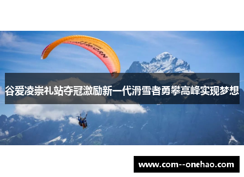 谷爱凌崇礼站夺冠激励新一代滑雪者勇攀高峰实现梦想