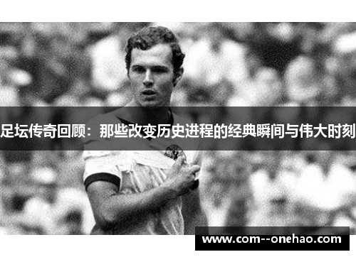 足坛传奇回顾:那些改变历史进程的经典瞬间与伟大时刻 足坛传奇回顾:那些改变历史进程的经典瞬间与伟大时刻
