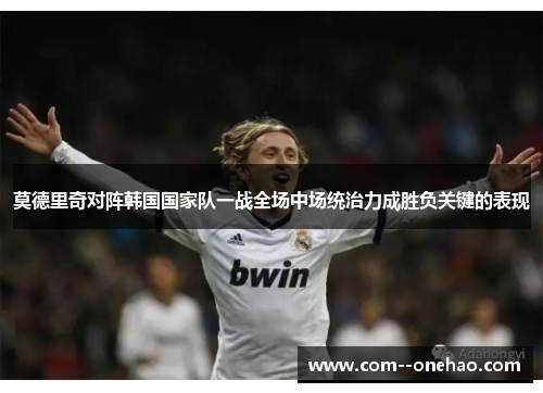 莫德里奇对阵韩国国家队一战全场中场统治力成胜负关键的表现