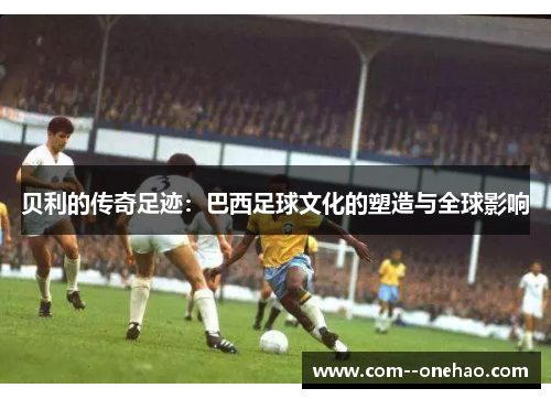 贝利的传奇足迹：巴西足球文化的塑造与全球影响