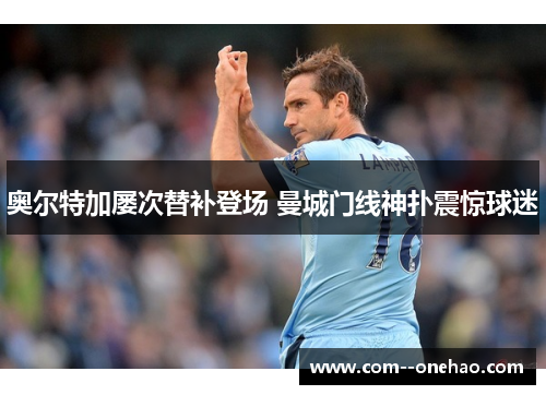 奥尔特加屡次替补登场 曼城门线神扑震惊球迷 奥尔特加屡次替补登场 曼城门线神扑震惊球迷