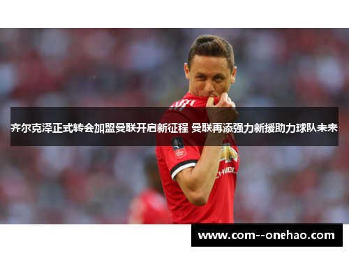 齐尔克泽正式转会加盟曼联开启新征程 曼联再添强力新援助力球队未来 齐尔克泽正式转会加盟曼联开启新征程 曼联再添强力新援助力球队未来
